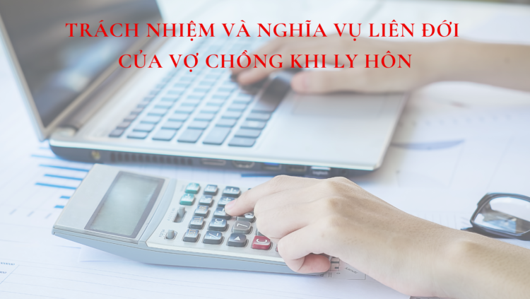 TRÁCH NHIỆM VÀ NGHĨA VỤ LIÊN ĐỚI CỦA VỢ CHỒNG KHI LY HÔN