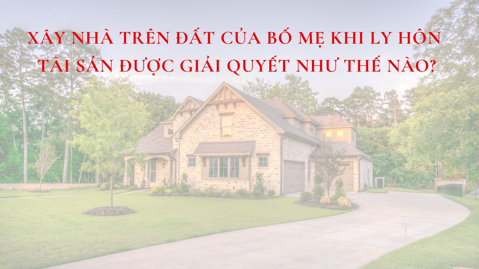 XÂY NHÀ TRÊN ĐẤT CỦA BỐ MẸ KHI LY HÔN TÀI SẢN ĐƯỢC GIẢI QUYẾT NHƯ THẾ NÀO?