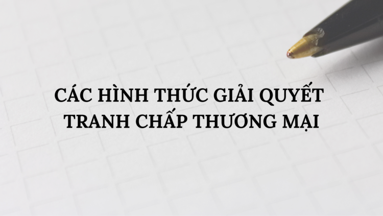 CÁC HÌNH THỨC GIẢI QUYẾT TRANH CHẤP THƯƠNG MẠI