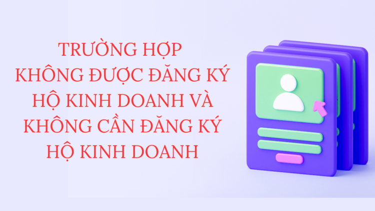 TRƯỜNG HỢP  KHÔNG ĐƯỢC ĐĂNG KÝ HỘ KINH DOANH VÀ KHÔNG CẦN ĐĂNG KÝ HỘ KINH DOANH